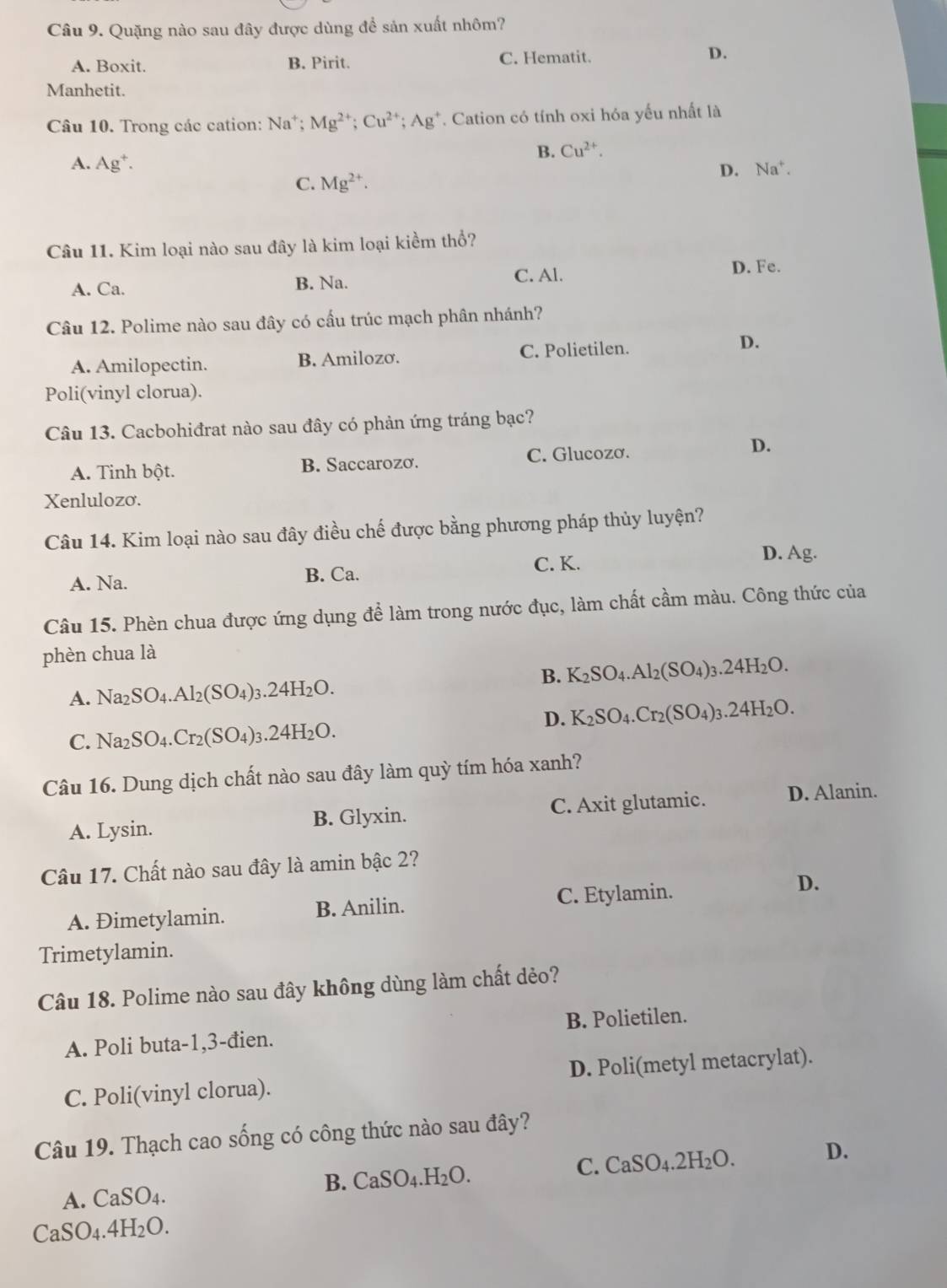 Quặng nào sau đây được dùng để sản xuất nhôm?
A. Boxit. B. Pirit. C. Hematit. D.
Manhetit.
Câu 10. Trong các cation: Na^+;Mg^(2+);Cu^(2+);Ag^+ *. Cation có tính oxi hóa yếu nhất là
B. Cu^(2+).
A. Ag^+.
D. Na^+
C. Mg^(2+).
Câu 11. Kim loại nào sau đây là kim loại kiềm thổ?
A. Ca. B. Na. C. Al.
D. Fe.
Câu 12. Polime nào sau đây có cầu trúc mạch phân nhánh?
A. Amilopectin. B. Amilozơ. C. Polietilen. D.
Poli(vinyl clorua).
Câu 13. Cacbohiđrat nào sau đây có phản ứng tráng bạc?
A. Tinh bột. B. Saccarozơ. C. Glucozơ. D.
Xenlulozo.
Câu 14. Kim loại nào sau đây điều chế được bằng phương pháp thủy luyện?
A. Na.
B. Ca. C. K.
D. Ag.
Câu 15. Phèn chua được ứng dụng để làm trong nước đục, làm chất cầm màu. Công thức của
phèn chua là
B. K_2SO_4.Al_2(SO_4)_3.24H_2O.
A. Na_2SO_4.Al_2(SO_4)_3.24H_2O.
D. K_2SO_4.Cr_2(SO_4)_3.24H_2O.
C. Na_2SO_4.Cr_2(SO_4)_3.24H_2O.
Câu 16. Dung dịch chất nào sau đây làm quỳ tím hóa xanh?
A. Lysin. B. Glyxin. C. Axit glutamic. D. Alanin.
Câu 17. Chất nào sau đây là amin bậc 2?
A. Đimetylamin. B. Anilin. C. Etylamin.
D.
Trimetylamin.
Câu 18. Polime nào sau đây không dùng làm chất dẻo?
A. Poli buta-1,3-đien. B. Polietilen.
C. Poli(vinyl clorua). D. Poli(metyl metacrylat).
Câu 19. Thạch cao sống có công thức nào sau đây?
A. CaSO_4. C. CaSO₄.2H₂O. D.
B. CaSO_4.H_2O.
CaSO_4.4H_2O.