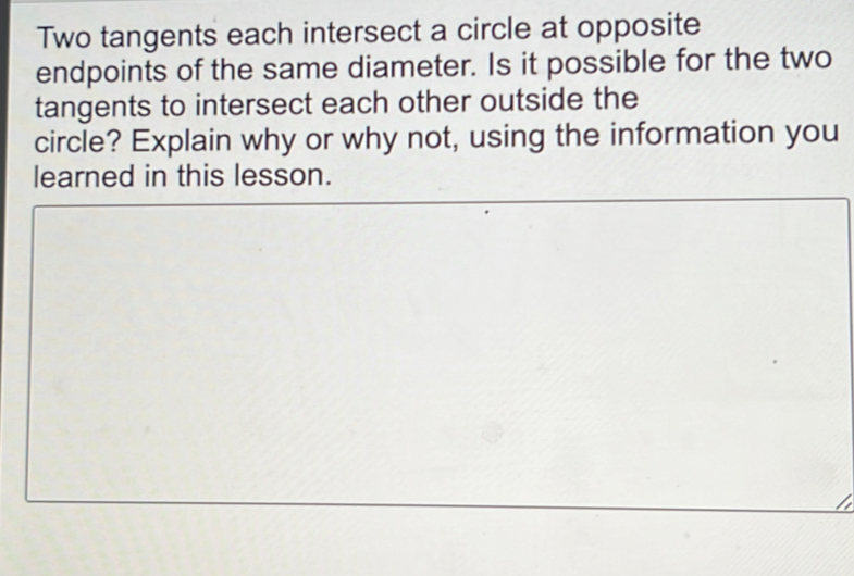 Two tangents each intersect a circle at opposite 
endpoints of the same diameter. Is it possible for the two 
tangents to intersect each other outside the 
circle? Explain why or why not, using the information you 
learned in this lesson.