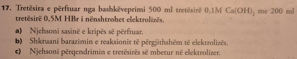 Tretësira e përftuar nga bashkëveprimi 500 ml tretësirë 0,1MCa(OH)_2 me 200 ml
tretësirë 0,5M HBr i nënshtrohet elektrolizës. 
a) Njehsoni sasinë e kripës së përftuar. 
b) Shkruani barazimin e reaksionit të përgjithshëm të elektrolizës. 
c) Njehsoni përqendrimin e tretësirës së mbetur në elektrolizer.