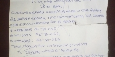 P=100-0.5Q
i. e Q=Q_1+Q_2
calcuate the profit maxinizing ou put in each factory 
E2 suprose Ethiona Tele communication has somated 
three distincitdemand for its service 
3 ween dais Q_1:90-0.5P_1 B 
Holidays Q_2=35-0.2P_2
Nightdays, Q_3· 30-0.2p_3
Toay yost of the corporationis givenby 
Tc' 25+200 where Q=Q_1+Q_2 Q_3
aioudd ouI Dut for