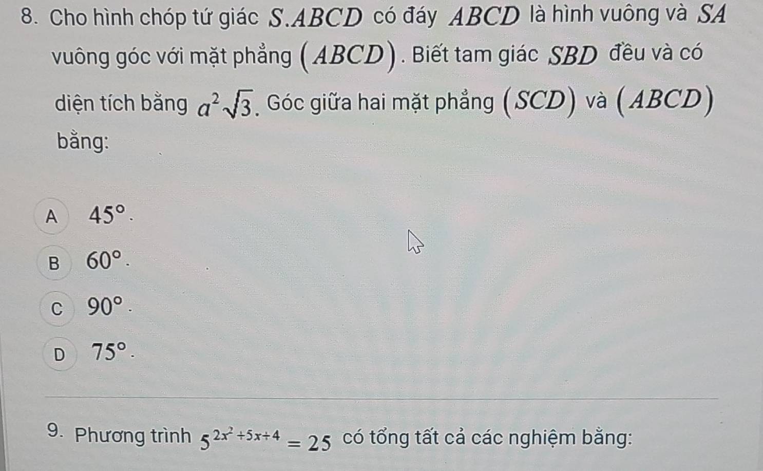 Cho hình chóp tứ giác S. ABCD có đáy ABCD là hình vuông và SA
vuông góc với mặt phẳng (ABCD). Biết tam giác SBD đều và có
diện tích bằng a^2sqrt(3) Góc giữa hai mặt phẳng (SCD) và (ABCD)
bằng:
A 45°.
B 60°.
C 90°.
D 75°. 
9. Phương trình 5^(2x^2)+5x+4=25 có tổng tất cả các nghiệm bằng: