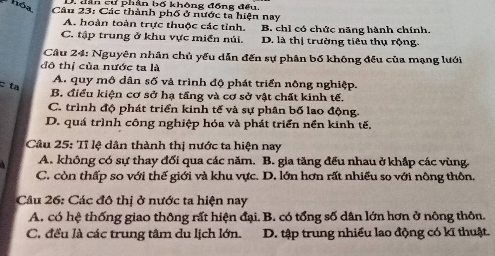 hóa
D. dân cư phân bố không đồng đếu.
Câu 23: Các thành phố ở nước ta hiện nay
A. hoàn toàn trực thuộc các tỉnh. B. chỉ có chức năng hành chính.
C. tập trung ở khu vực miền núi. D. là thị trường tiêu thụ rộng.
Câu 24: Nguyên nhân chủ yếu dẫn đến sự phân bố không đều của mạng lưới
đô thị của nước ta là
A. quy mô dân số và trình độ phát triển nông nghiệp.
c ta
B. điều kiện cơ sở hạ tầng và cơ sở vật chất kinh tế.
C. trình độ phát triển kinh tế và sự phân bố lao động.
D. quá trình công nghiệp hóa và phát triển nền kinh tế,
Câu 25: Tỉ lệ dân thành thị nước ta hiện nay
A. không có sự thay đổi qua các năm. B. gia tăng đều nhau ở khắp các vùng.
C. còn thấp so với thế giới và khu vực. D. lớn hơn rất nhiều so với nông thôn.
Câu 26: Các đô thị ở nước ta hiện nay
A. có hệ thống giao thông rất hiện đại. B. có tổng số dân lớn hơn ở nông thôn.
C. đều là các trung tâm du lịch lớn. D. tập trung nhiều lao động có kĩ thuật.