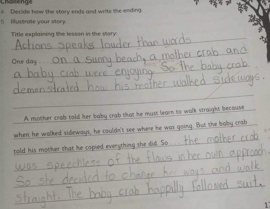 Challenge 
4 Decide how the story ends and write the ending. 
5 Illustrate your story. 
_ 
Title explaining the lesson in the story: 
_ 
_ 
One day . . 
_ 
_ 
A mother crab told her baby crab that he must learn to walk straight because 
when he walked sideways, he couldn't see where he was going. But the baby crab 
told his mother that he copied everything she did. So . . . 
1