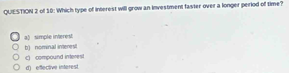 of 10: Which type of interest will grow an investment faster over a longer period of time?
a) simple interest
b) nominal interest
c) compound interest
d) effective interest