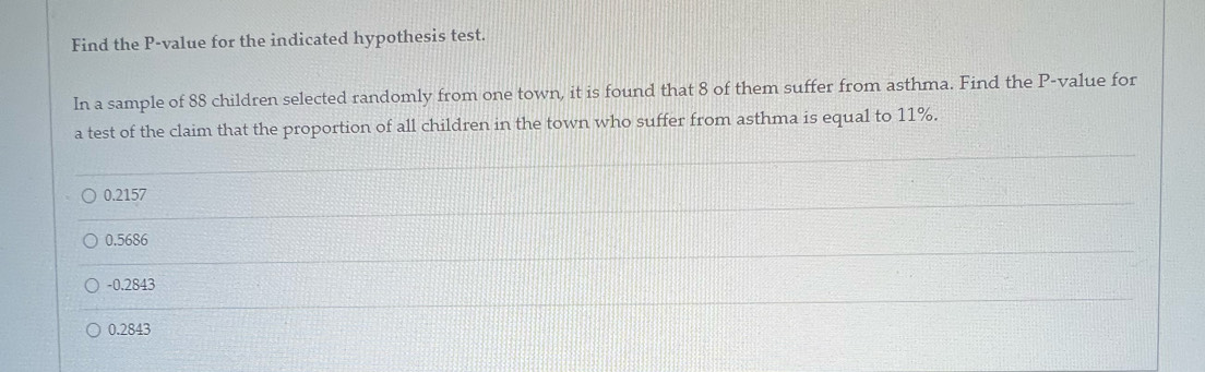 Find the P -value for the indicated hypothesis test.
In a sample of 88 children selected randomly from one town, it is found that 8 of them suffer from asthma. Find the P -value for
a test of the claim that the proportion of all children in the town who suffer from asthma is equal to 11%.
0.2157
0.5686
-0.2843
0.2843