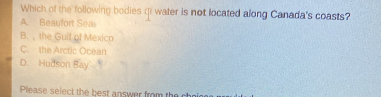 Which of the following bodies qr water is not located along Canada's coasts?
A. Beaufort Sea
B. , the Gulf of Mexico
C. the Arctic Ocean
D. Hudson Bay
Please select the best answer from the ch