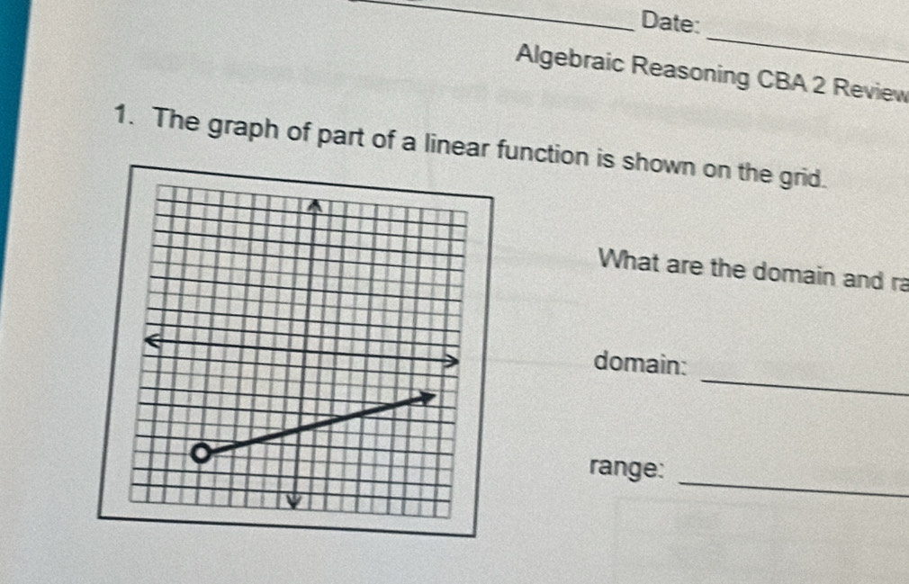 Date: 
_ 
Algebraic Reasoning CBA 2 Review 
1. The graph of part of a linear function is shown on the grid. 
What are the domain and ra 
_ 
domain: 
range: 
_