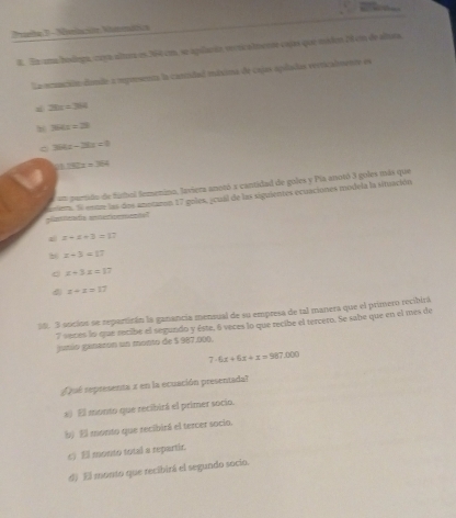 Paeta 3 -Nolacite Nitmática
8. En una hodega, cuya altura es 364 cm, se agulanta veer almente cajas que misde 28 em de alra,
La ocución dande a reprsenta la cantidad máxima de cajes apiladas verticalmente es
z 28x+384
b 364x+23
364x-36x<0</tex>
11.151x=364
an partido de fubol femenino, laviera anotó a cantidad de goles y Pía anotó 3 goles más que
dvier, S entr las dos anotaron 17 goles, jcual de las siguientes ecuaciones modela la situación
x+x+3=17
b x-3=13
C x+3x=17
z+z=17
38. 3 socios se repartirán la ganancia mensual de su empresa de tal manera que el primero recibirá
7 seces lo que recibe el segundo y éste, 6 veces lo que recibe el tercero. Se sabe que en el mes de
junío ganazon un monto de $ 987.000.
7.6x+6x+x=987.000
ue representa x en la ecuación presentada?
a El monto que recibirá el primer socio.
b El monto que recibirá el tercer socio.
c) El monto total a repartir.
d) El monto que recibirá el segundo socío.