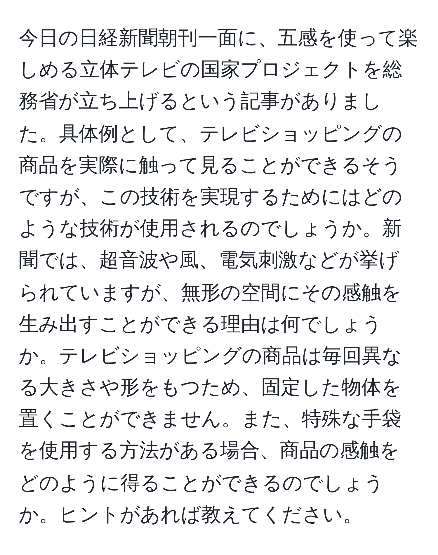 今日の日経新聞朝刊一面に、五感を使って楽しめる立体テレビの国家プロジェクトを総務省が立ち上げるという記事がありました。具体例として、テレビショッピングの商品を実際に触って見ることができるそうですが、この技術を実現するためにはどのような技術が使用されるのでしょうか。新聞では、超音波や風、電気刺激などが挙げられていますが、無形の空間にその感触を生み出すことができる理由は何でしょうか。テレビショッピングの商品は毎回異なる大きさや形をもつため、固定した物体を置くことができません。また、特殊な手袋を使用する方法がある場合、商品の感触をどのように得ることができるのでしょうか。ヒントがあれば教えてください。