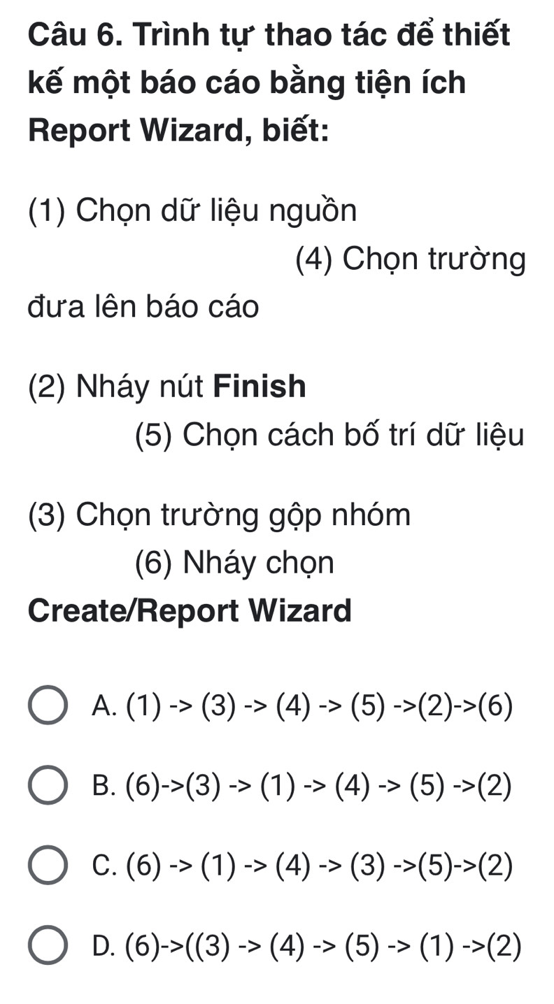 Trình tự thao tác để thiết
kế một báo cáo bằng tiện ích
Report Wizard, biết:
(1) Chọn dữ liệu nguồn
(4) Chọn trường
đưa lên báo cáo
(2) Nháy nút Finish
(5) Chọn cách bố trí dữ liệu
(3) Chọn trường gộp nhóm
(6) Nháy chọn
Create/Report Wizard
A. (1)->(3)to (4)to (5)to (2)to (6)
B. (6)->(3)->(1)to (4)to (5)->(2)
C. (6)->(1)->(4)->(3)->(5)->(2)
D. (6)->((3)->(4)->(5)->(1)->(2)