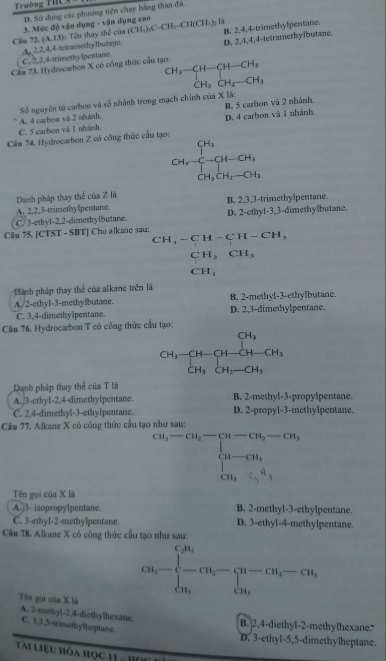 Trường THC3
D. Sử dụng các phương tiện chạy bằng than đá.
3. Mức độ vận dụng - vận dụng cao
Câu 72 (A,13) : Tên thay thể của (CH_3)_3C-CH_2-CH(CH_3) Là
A,2,2,4,4-tetramethylbutane. B. 2,4,4-trimethylpentane.
C. 2,2,4-trimethylpentane. D. 2,4,4,4-tetramethylbutane.
Câu 73. Hydrocarbon X có công thức cấu tạo:
beginarrayr CH_3-CH-CH-CH_3 CH_3CH_2-CH_3endarray
Số nguyên tử carbon và số nhánh trong mạch chính của X là:
A. 4 carbon và 2 nhánh. B. 5 carbon và 2 nhánh.
C. 5 carbon và 1 nhánh. D. 4 carbon và 1 nhánh.
Câu 74. Hydrocarbon Z có công thức cấu tạo:
CH_3=H-CH-CH_3
Danh pháp thay thế của Z là
A. 2,2,3-trimethylpentane. B. 2,3,3-trimethylpentane.
C/ 3-ethyl-2,2-dimethylbutane. D. 2-ethyl-3,3-dimethylbutane.
Câu 75. [CTST - SBT] Cho alkane sau: CH_3-CH-CH-CH_3
CH_2CH_3
CH_3
Danh pháp thay thế của alkane trên là
A. 2-ethyl-3-methylbutane. B. 2-methyl-3-ethylbutane.
C. 3,4-dimethylpentane. D. 2,3-dimethylpentane.
Câu 76. Hydrocarbon T có công thức cầu tạo:
CH_3-CH-CH-CH-CH_3
Danh pháp thay thể của T là
A. 3-ethyl-2,4-dimethylpentane. B. 2-methyl-3-propylpentane.
C. 2,4-dimethyl-3-ethylpentane. D. 2-propyl-3-methylpentane.
Câu 77. Alkane X có công thức cầu tạo như sau:
beginarrayr cu_1-cu_2-cu_3-cu_1 u-cu_3 a_1-cu_3 cu,,endarray
Tên gọi của X là
A.)3- isopropylpentane. B. 2-methyl-3-ethylpentane.
C. 3-ethyl-2-methylpentane. D. 3-ethyl-4-methylpentane.
Câu 78. Alkane X có công thức cấu tạo như sau:
Tên gọi của X là
Cu_3-beginarrayl cu, - a_1,endarray. -Cu_1-CH_2-CH_iendarray.
A. 2-methyl-2,4-diethylhexane. B. 2,4-diethyl-2-methylhexane.
C. 3,3,5-trimethylheptane.
D. 3-ethyl-5,5-dimethylheptane.
Ti LiệU Hóa Học 11 -  H ọ c