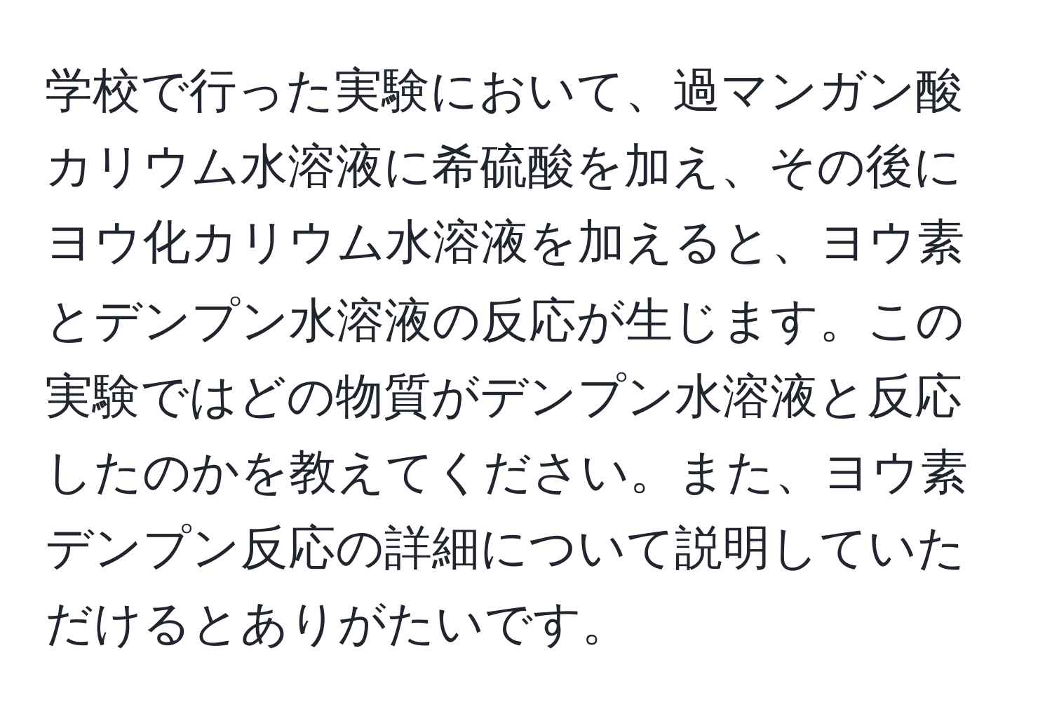 学校で行った実験において、過マンガン酸カリウム水溶液に希硫酸を加え、その後にヨウ化カリウム水溶液を加えると、ヨウ素とデンプン水溶液の反応が生じます。この実験ではどの物質がデンプン水溶液と反応したのかを教えてください。また、ヨウ素デンプン反応の詳細について説明していただけるとありがたいです。