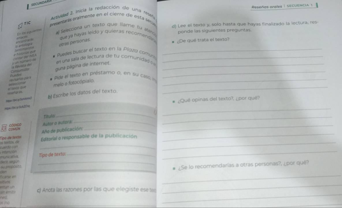 SECUNDARIA 
Reseñas orales | SECUENCIA 1 
Actividad 2. Inicia la redacción de una resen 
TIC presentarás oralmente en el cierre de esta sec 
En los siguientes 
a) Selecciona un texto que llame tu atend d) Lee el texto y, solo hasta que hayas finalizado la lectura, res- 
ponde las siguientes preguntas. 
la antologu encontraras enfaces 
que ya hayas leído y quieras recomenda ¿De qué trata el texto? 
otras personas 
Puedes buscar el texto en la Plαzd comu__ 
_ 
y un número de contar del INEA é histórias que Sentimentos 
en una sala de lectura de tu comnunidad 
_ 
guna página de internet. 
Consumidar la Revista del 
revisarías para Puedes 
Pide el texto en préstamo o, en su caso, m_ 
el texto que seleccional melo o fotocópialo._ 
resefar ès 
htpe:/B4Jy3cHAH=O b) Escribe los datos del texto. 
¿Qué opinas del texto?, ¿por qué? 
htps://be.)y3cABCnq 
Título: 
_ 
_ 
_ 
cóprigo Autor o autóra: 
_ 
_ 
COMUN 
Tipo de texto: Año de publicación:_ 
os tertos, de Editorial o responsable de la publicación 
_ 
_ 
cuerdo con 
_ 
nnción 
_ 
municativa, Tipo de texto:_ 
decir según 
so prapósita 
_ 
ficarse en __¿Se lo recomendarías a otras personas?, ¿por qué? 
den 
uitivos 
eritan un 
sin emitir c) Anota las razones por las que elegiste esete 
_ 
nes 
as íno 
_ 
_