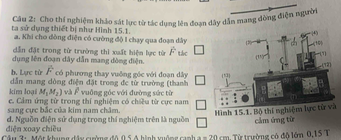 Cho thí nghiệm khảo sát lực từ tác dụng lên đoạn dây dẫn mang dòng điện người 
ta sử dụng thiết bị như Hình 15.1. 
a. Khi cho dòng điện có cường độ I chạy qua đoạn dây
dẫn đặt trong từ trường thì xuất hiện lực từ vector F tác □ 
dụng lên đoạn dây dẫn mang dòng điện. 
b. Lực từ vector F có phương thay vuông góc với đoạn dây
dẫn mang dòng điện đặt trong đc từ trường (thanh 
kim loại M_1M_2) và vector F vuông góc với đường sức từ 
c. Cảm ứng từ trong thí nghiệm có chiều từ cực nam 
sang cực bắc của kim nam châm. 
d. Nguồn điện sử dụng trong thí nghiệm trên là nguồn 
điện xoay chiều cảm ứng từ 
Câu 3: Một khung dây cường đô 0.5 A hình xuộng canh a=20cm Từ trường có độ lớn 0,15 T