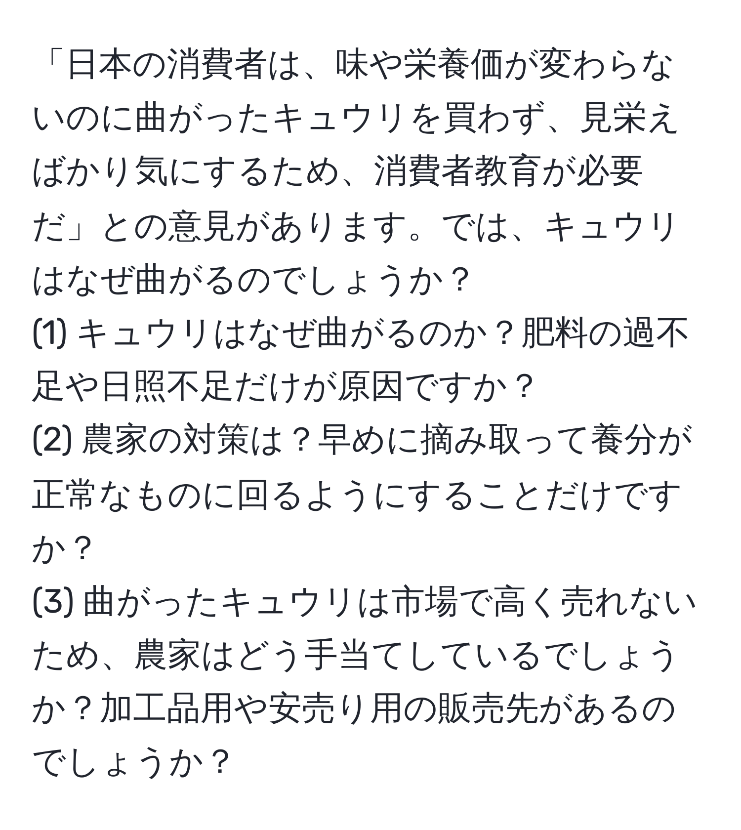 「日本の消費者は、味や栄養価が変わらないのに曲がったキュウリを買わず、見栄えばかり気にするため、消費者教育が必要だ」との意見があります。では、キュウリはなぜ曲がるのでしょうか？   
(1) キュウリはなぜ曲がるのか？肥料の過不足や日照不足だけが原因ですか？  
(2) 農家の対策は？早めに摘み取って養分が正常なものに回るようにすることだけですか？  
(3) 曲がったキュウリは市場で高く売れないため、農家はどう手当てしているでしょうか？加工品用や安売り用の販売先があるのでしょうか？