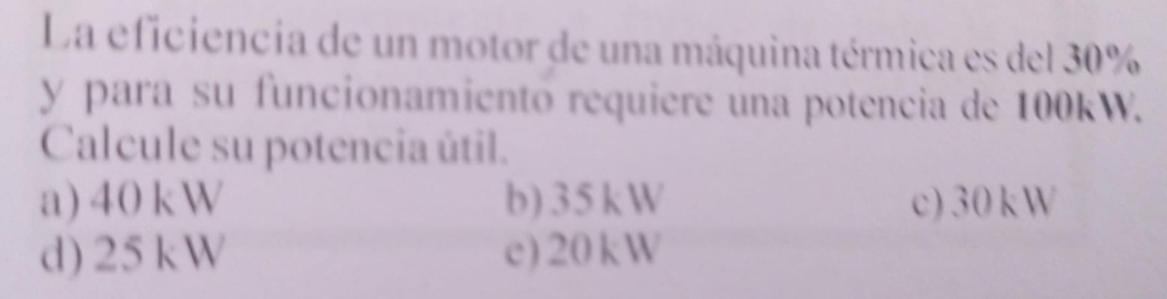 La eficiencia de un motor de una máquina térmica es del 30%
y para su funcionamientó requiere una potencia de 100kW.
Calcule su potencia útil.
a) 40kW b) 35kW c) 30kW
d) 25kW c) 20kW