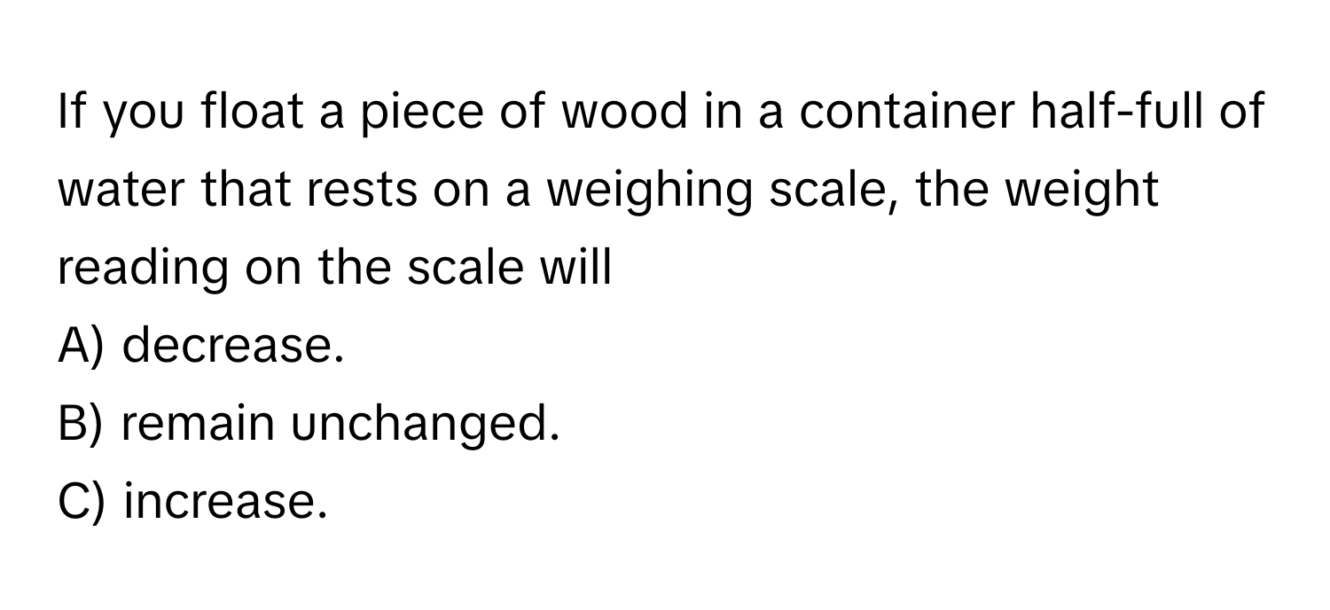 If you float a piece of wood in a container half-full of water that rests on a weighing scale, the weight reading on the scale will 

A) decrease.
B) remain unchanged.
C) increase.