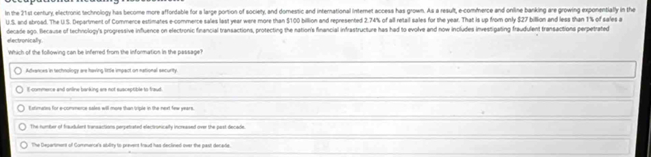 In the 21st century, electronic technology has become more affordable for a large portion of society, and domestic and international internet access has grown. As a result, e-commerce and online banking are growing exponentially in the
U.S. and abroad. The U S. Department of Commerce estimates e-commerce sales last year were more than $100 billion and represented 2.74% of all retail sales for the year. That is up from only $27 billion and less than 1% of sales a
decade ago. Because of technology's progressive influence on electronic financial transactions, protecting the nation's financial infrastructure has had to evolve and now includes investigating fraudulent transactions perpetrated
electronically.
Which of the following can be inferred from the information in the passage?
Advances in technology are having little impact on national security.
E-commerce and ortline banking are not susceptible to fraud
Extimates for e-commerce sales will more than triple in the next few years.
The number of fraudulent transactions perpetruated electronically increased over the past decede.
The Department of Commerce's ability to prevent fraud has declined over the past decade.