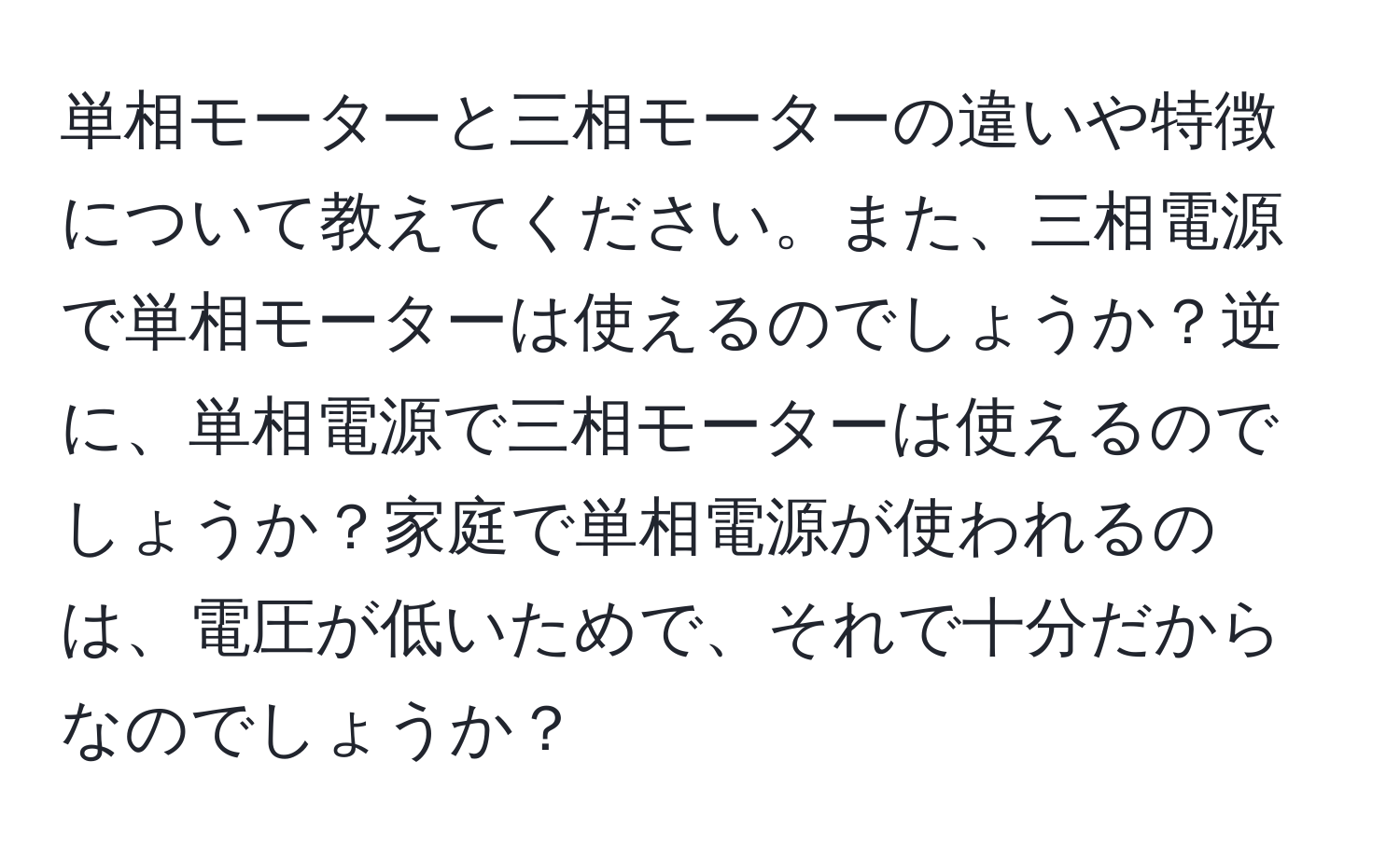 単相モーターと三相モーターの違いや特徴について教えてください。また、三相電源で単相モーターは使えるのでしょうか？逆に、単相電源で三相モーターは使えるのでしょうか？家庭で単相電源が使われるのは、電圧が低いためで、それで十分だからなのでしょうか？