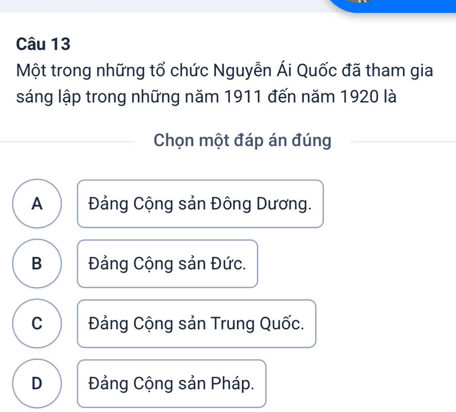 Một trong những tổ chức Nguyễn Ái Quốc đã tham gia
sáng lập trong những năm 1911 đến năm 1920 là
Chọn một đáp án đúng
A Đảng Cộng sản Đông Dương.
B Đảng Cộng sản Đức.
C Đảng Cộng sản Trung Quốc.
D Đảng Cộng sản Pháp.