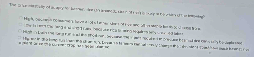 The price elasticity of supply for basmati rice (an aromatic strain of rice) is likely to be which of the following?
High, because consumers have a lot of other kinds of rice and other staple foods to choose from.
Low in both the long and short runs, because rice farming requires only unskilled labor.
High in both the long run and the short run, because the inputs required to produce basmati rice can easily be duplicated.
to piant once the current crop has been planted. Higher in the long run than the short run, because farmers cannot easily change their decisions about how much basmati rice