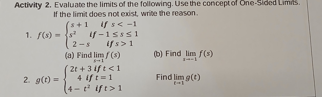 Activity 2. Evaluate the limits of the following. Use the concept of One-Sided Limits. 
If the limit does not exist, write the reason. 
1. f(s)=beginarrayl s+1ifs 1endarray.
(a) Find limlimits _sto 1f(s) (b) Find limlimits _sto -1f(s)
2. g(t)=beginarrayl 2t+3ift<1 4ift=1 4-t^2ift>1endarray.
Find limlimits _tto 1g(t)