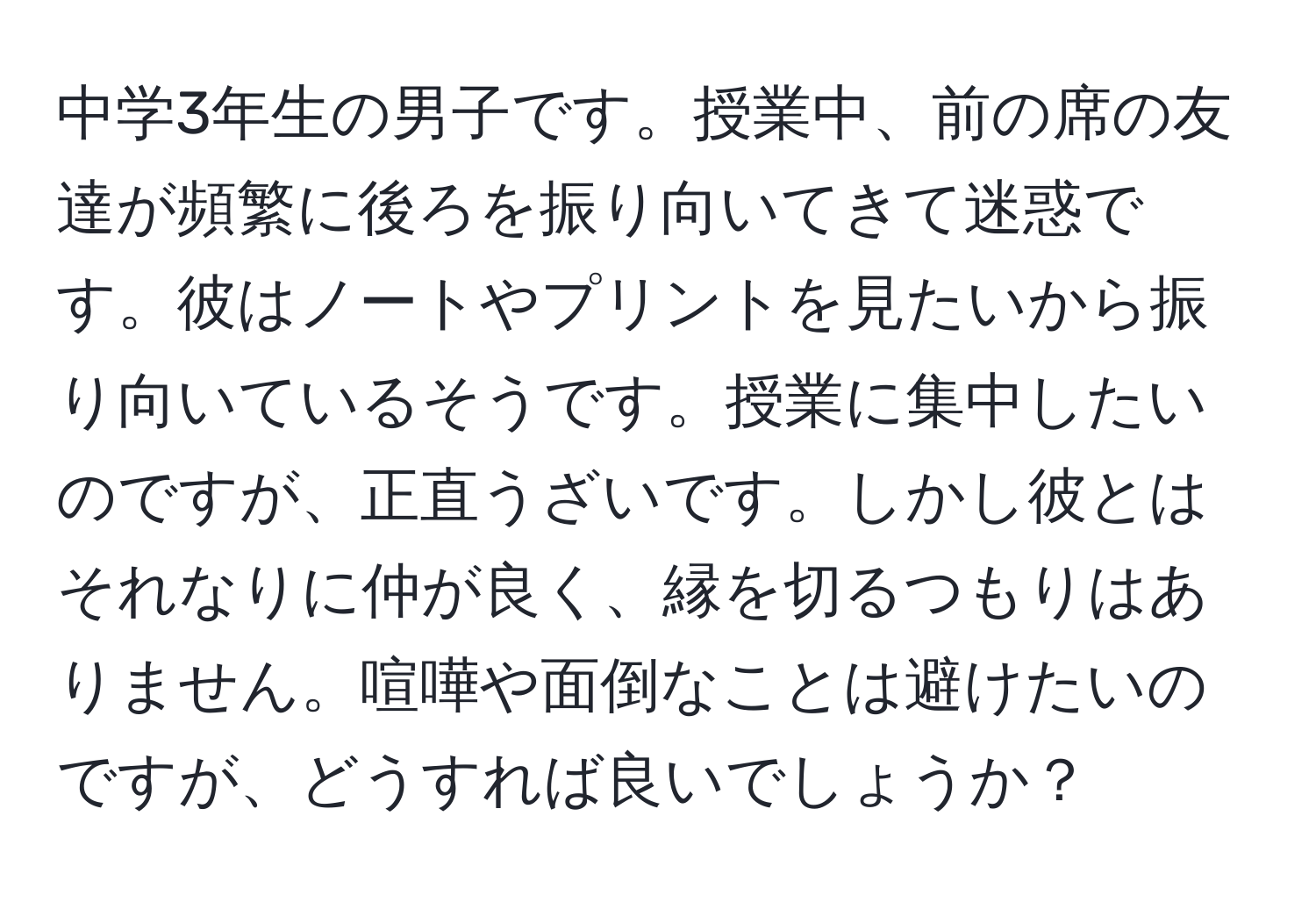 中学3年生の男子です。授業中、前の席の友達が頻繁に後ろを振り向いてきて迷惑です。彼はノートやプリントを見たいから振り向いているそうです。授業に集中したいのですが、正直うざいです。しかし彼とはそれなりに仲が良く、縁を切るつもりはありません。喧嘩や面倒なことは避けたいのですが、どうすれば良いでしょうか？