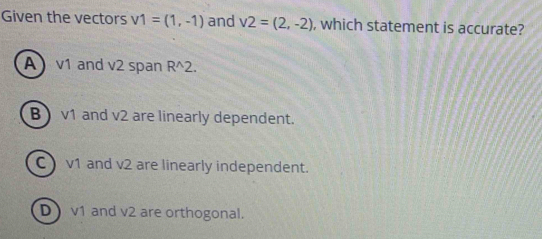 Given the vectors v1=(1,-1) and v2=(2,-2) , which statement is accurate?
A v1 and v2 span R^(wedge)2.
B) v1 and v2 are linearly dependent.
C ) v1 and v2 are linearly independent.
D v1 and v2 are orthogonal.