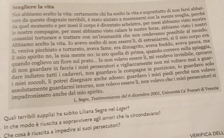 Scegliere la vita
Noi abbiamo scelto la vita: certamente chí ha scelto la vita e soprattutto di non farsi abbat-
tere da queste disgrazie terribili, è stato aiutato a mantenersi con la mente sveglia, perché
da quel momento e per mesi il corpo è diventato scheletro, per mesi abbiamo visto morire
le nostre compagne, per mesi abbiamo visto calare le nostre forze, abbiamo visto i nostri
assassini torturare e trattare con un’inumanità che non credevamo possibile al mondo.
Abbiamo scelto la vita. Io avevo scelto di non essere lì, di estraniarmi, sì il mio corpo era
lì, veniva picchiato e torturato, aveva fame, era dimagrito, aveva freddo, aveva paura, ma
il mio spirito no, la mia mente no: io ero quella di prima, quando correvo sulla spiaggia,
quando coglievo un fiore sul prato... Io non volevo essere lì, mi rendevo invisibile, cercavo
di non guardare in faccia i miei persecutori e vigliaccamente non mi voltavo mai a guar-
dare indietro tutti i cadaveri, non guardavo le compagne in punizione, io guardavo solo
i miei zoccoli, li potrei disegnare anche adesso; guardavo i miei piedi perché non volevo
assolutamente guardarmi intorno, non volevo essere lì, non volevo che i miei persecutori si
impadronissero anche del mio spirito.
L. Segre, Testimonianza del 6 dicembre 2001, Università Ca’ Foscari di Venezia
Quali terribili supplizi ha subito Liliana Segre nel Læger?
In che modo è riuscita a sopravvivere agli orrori che la circondavano?
Che cosa è riuscita a impedire ai suoi persecutori?
VERIFICA DELL