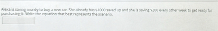 Alexa is saving money to buy a new car. She already has $1000 saved up and she is saving $200 every other week to get ready for 
purchasing it. Write the equation that best represents the scenario.