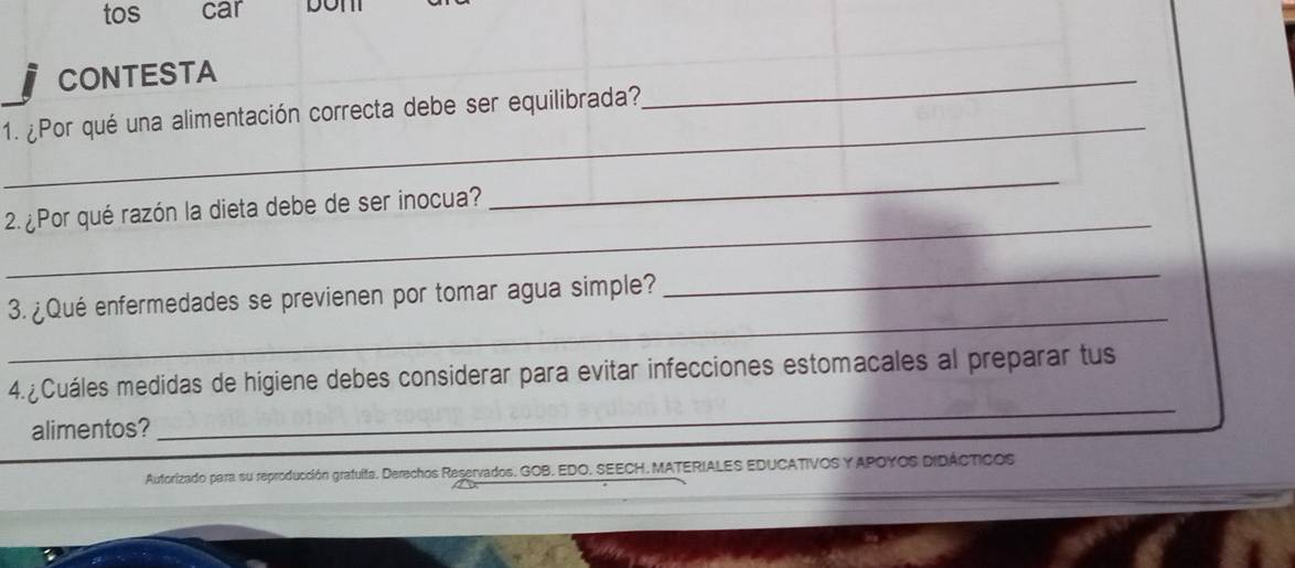 tos car DOTT 
CONTESTA 
_ 
1. ¿Por qué una alimentación correcta debe ser equilibrada? 
_ 
_ 
_ 
2. ¿Por qué razón la dieta debe de ser inocua? 
_ 
3. ¿Qué enfermedades se previenen por tomar agua simple? 
_ 
4. ¿ Cuáles medidas de higiene debes considerar para evitar infecciones estomacales al preparar tus 
alimentos? 
_ 
Autorizado para su reproducción grafulta. Derechos Reservados. GOB, EDO. SEECH, MATERIALES EDUCATIVOS Y APOYOS DIDÁCTICOS