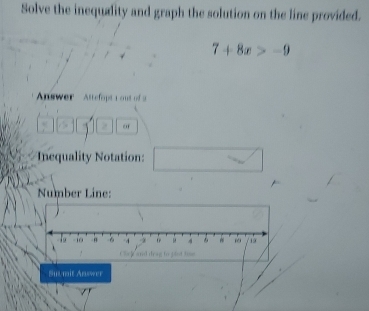 Solve the inequality and graph the solution on the line provided.
7+8x>-9
Answer Attefopt a out of a 
o 
Inequality Notation: 
Number Line: 

Suumit Answer