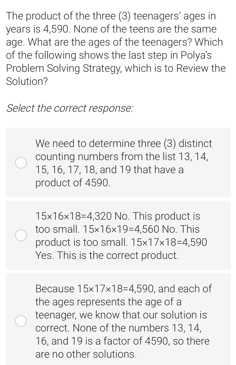 The product of the three (3) teenagers’ ages in
years is 4,590. None of the teens are the same
age. What are the ages of the teenagers? Which
of the following shows the last step in Polya's
Problem Solving Strategy, which is to Review the
Solution?
Select the correct response:
We need to determine three (3) distinct
counting numbers from the list 13, 14,
15, 16, 17, 18, and 19 that have a
product of 4590.
15* 16* 18=4,320 No. This product is
too small. 15* 16* 19=4,560 No. This
product is too small. 15* 17* 18=4,590
Yes. This is the correct product.
Because 15* 17* 18=4,590 , and each of
the ages represents the age of a
teenager, we know that our solution is
correct. None of the numbers 13, 14,
16, and 19 is a factor of 4590, so there
are no other solutions.