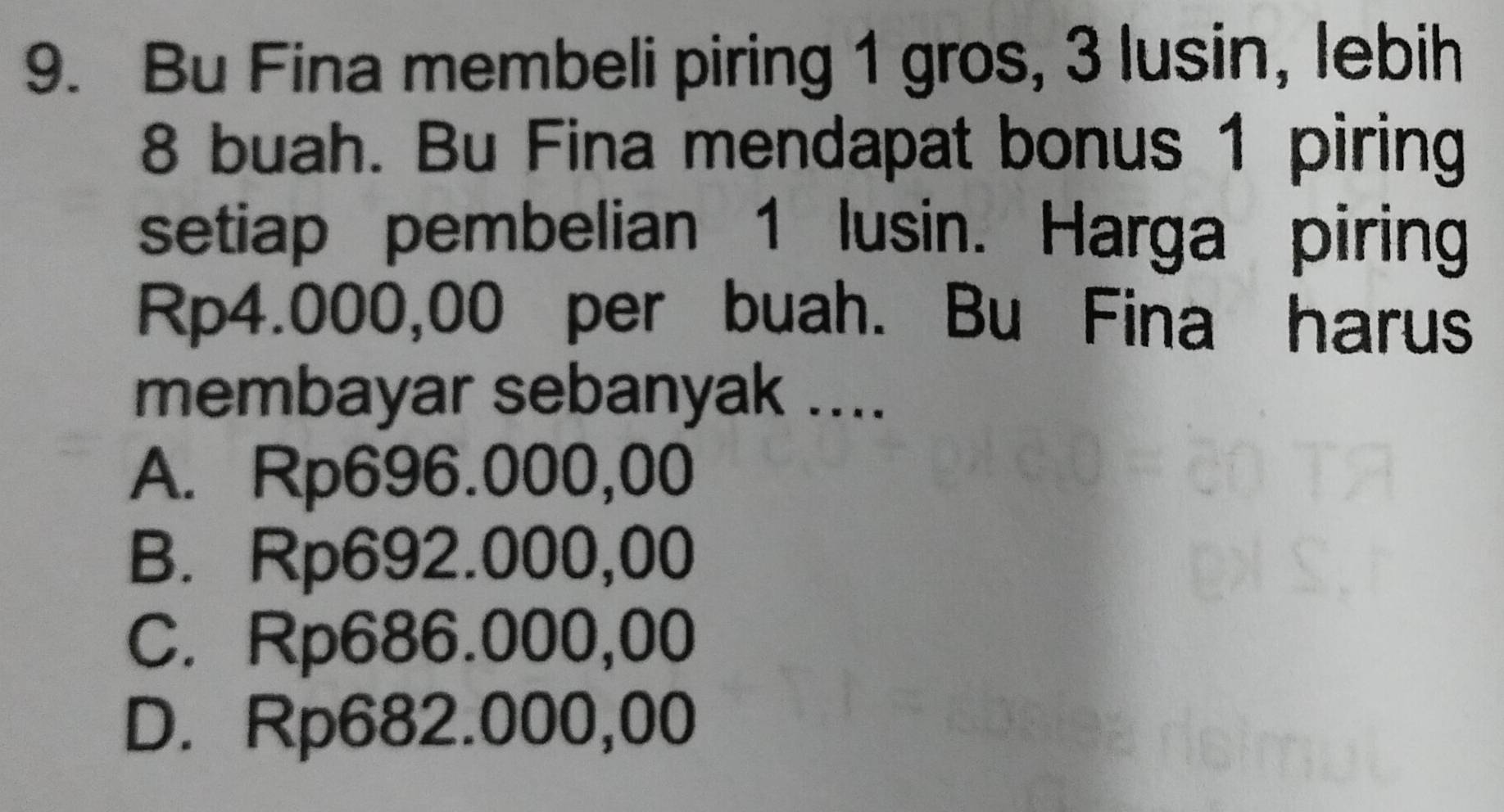 Bu Fina membeli piring 1 gros, 3 lusin, lebih
8 buah. Bu Fina mendapat bonus 1 piring
setiap pembelian 1 lusin. Harga piring
Rp4.000,00 per buah. Bu Fina harus
membayar sebanyak ....
A. Rp696.000,00
B. Rp692.000,00
C. Rp686.000,00
D. Rp682.000,00