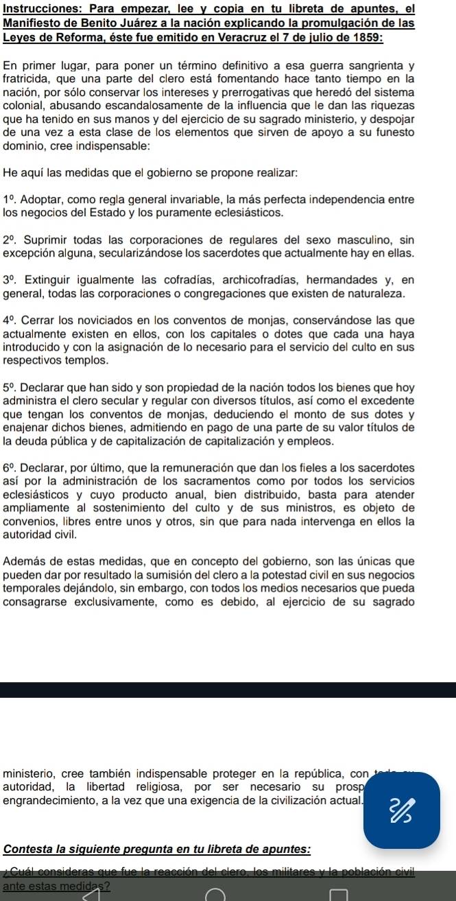 Instrucciones: Para empezar, lee y copia en tu libreta de apuntes, el
Manifiesto de Benito Juárez a la nación explicando la promulgación de las
Leyes de Reforma, éste fue emitido en Veracruz el 7 de julio de 1859:
En primer lugar, para poner un término definitivo a esa guerra sangrienta y
fratricida, que una parte del clero está fomentando hace tanto tiempo en la
nación, por sólo conservar los intereses y prerrogativas que heredó del sistema
colonial, abusando escandalosamente de la influencia que le dan las riquezas
que ha tenido en sus manos y del ejercicio de su sagrado ministerio, y despojar
de una vez a esta clase de los elementos que sirven de apoyo a su funesto
dominio, cree indispensable:
He aquí las medidas que el gobierno se propone realizar:
1°. Adoptar, como regla general invariable, la más perfecta independencia entre
los negocios del Estado y los puramente eclesiásticos.
2^0. Suprimir todas las corporaciones de regulares del sexo masculino, sin
excepción alguna, secularizándose los sacerdotes que actualmente hay en ellas.
3° . Extinguir igualmente las cofradías, archicofradías, hermandades y, en
general, todas las corporaciones o congregaciones que existen de naturaleza.
4°. Cerrar los noviciados en los conventos de monjas, conservándose las que
actualmente existen en ellos, con los capitales o dotes que cada una haya
introducido y con la asignación de lo necesario para el servicio del culto en sus
respectivos templos.
5°. Declarar que han sido y son propiedad de la nación todos los bienes que hoy
administra el clero secular y regular con diversos títulos, así como el excedente
que tengan los conventos de monjas, deduciendo el monto de sus dotes y
enajenar dichos bienes, admitiendo en pago de una parte de su valor títulos de
la deuda pública y de capitalización de capitalización y empleos.
6°. Declarar, por último, que la remuneración que dan los fieles a los sacerdotes
así por la administración de los sacramentos como por todos los servicios
eclesiásticos y cuyo producto anual, bien distribuido, basta para atender
ampliamente al sostenimiento del culto y de sus ministros, es objeto de
convenios, libres entre unos y otros, sin que para nada intervenga en ellos la
autoridad civil.
Además de estas medidas, que en concepto del gobierno, son las únicas que
pueden dar por resultado la sumisión del clero a la potestad civil en sus negocios
temporales dejándolo, sin embargo, con todos los medios necesarios que pueda
consagrarse exclusivamente, como es debido, al ejercicio de su sagrado
ministerio, cree también indispensable proteger en la república, con
autoridad, la libertad religiosa, por ser necesario su prosp
engrandecimiento, a la vez que una exigencia de la civilización actual. 
Contesta la siguiente pregunta en tu libreta de apuntes:
y  Cuál consideras que fue la reacción del clero, los militares y la población civil
ante estas medidas?