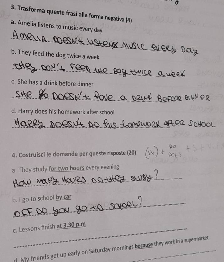 Trasforma queste frasi alla forma negativa (4) 
a. Amelia listens to music every day
_ 
b. They feed the dog twice a week 
_ 
c. She has a drink before dinner 
_ 
_ 
_ 
d. Harry does his homework after school 
_ 
4. Costruisci le domande per queste risposte (20) 
a. They study for two hours every evening 
_ 
_ 
b. I go to school by car 
c. Lessons finish at 3.30 p.m 
d My friends get up early on Saturday mornings because they work in a supermarket