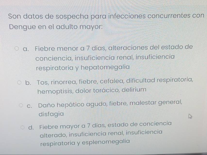 Son datos de sospecha para infecciones concurrentes con
Dengue en el adulto mayor:
a. Fiebre menor a 7 días, alteraciones del estado de
conciencia, insuficiencia renal, insuficiencia
respiratoria y hepatomegalia
b. Tos, rinorrea, fiebre, cefalea, dificultad respiratoria,
hemoptisis, dolor torácico, delirium
c. Daño hepático agudo, fiebre, malestar general,
disfagia
d. Fiebre mayor a 7 días, estado de conciencia
alterado, insuficiencia renal, insuficiencia
respiratoria y esplenomegalia