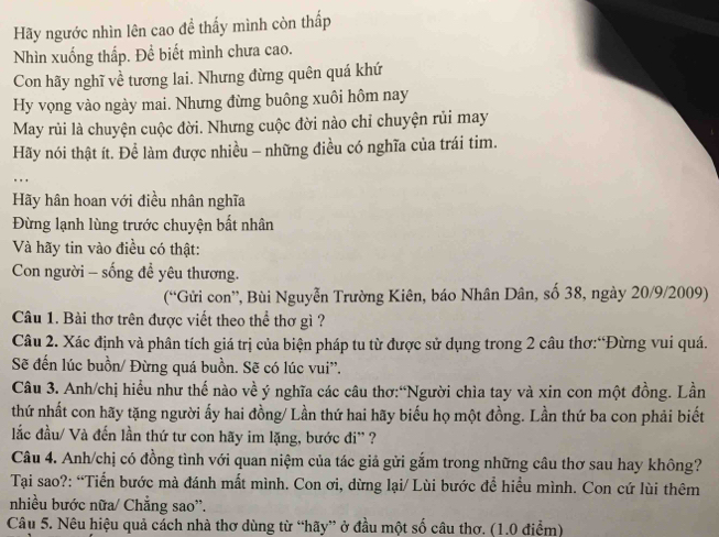 Hãy ngước nhìn lên cao để thấy mình còn thấp
Nhìn xuống thấp. Để biết mình chưa cao.
Con hãy nghĩ về tương lai. Nhưng đừng quên quá khứ
Hy vọng vào ngày mai. Nhưng đừng buông xuôi hôm nay
May rùi là chuyện cuộc đời. Nhưng cuộc đời nào chỉ chuyện rủi may
Hãy nói thật ít. Để làm được nhiều - những điều có nghĩa của trái tim.
Hãy hân hoan với điều nhân nghĩa
Đừng lạnh lùng trước chuyện bất nhân
Và hãy tin vào điều có thật:
Con người - sống đề yêu thương.
(“Gửi con”, Bùi Nguyễn Trường Kiên, báo Nhân Dân, số 38, ngày 20/9/2009)
Câu 1. Bài thơ trên được viết theo thể thơ gì ?
Câu 2. Xác định và phân tích giá trị của biện pháp tu từ được sử dụng trong 2 câu thơ:“Đừng vui quá.
Sẽ đến lúc buồn/ Đừng quá buồn. Sẽ có lúc vui”.
Câu 3. Anh/chị hiều như thế nào về ý nghĩa các câu thơ:“Người chìa tay và xin con một đồng. Lần
thứ nhất con hãy tặng người ấy hai đồng/ Lần thứ hai hãy biểu họ một đồng. Lần thứ ba con phải biết
lắc đầu/ Và đến lần thứ tư con hãy im lặng, bước đi'' ?
Câu 4. Anh/chị có đồng tình với quan niệm của tác giả gửi gắm trong những câu thơ sau hay không?
Tại sao?: “Tiến bước mà đánh mất mình. Con ơi, dừng lại/ Lùi bước để hiểu mình. Con cứ lùi thêm
nhiều bước nữa/ Chẳng sao''.
Câu 5. Nêu hiệu quả cách nhà thơ dùng từ “hãy” ở đầu một số câu thơ. (1.0 điểm)