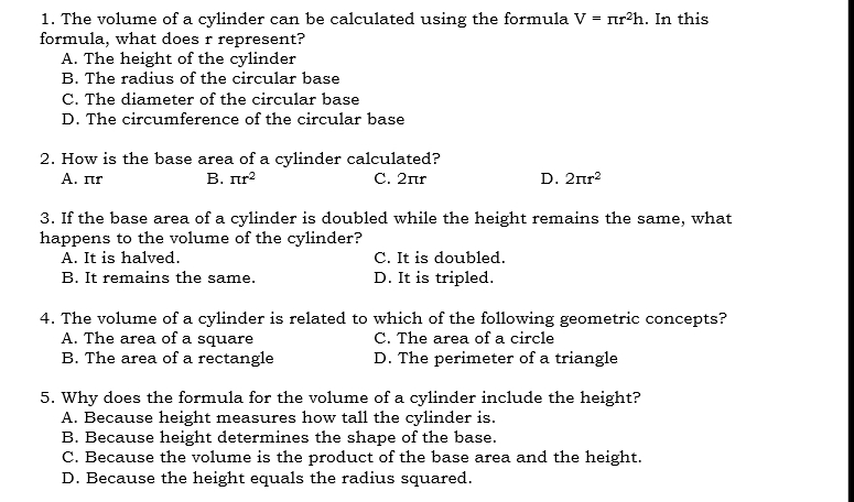 The volume of a cylinder can be calculated using the formula V=π r^2h. In this
formula, what does r represent?
A. The height of the cylinder
B. The radius of the circular base
C. The diameter of the circular base
D. The circumference of the circular base
2. How is the base area of a cylinder calculated?
A. πr B. π r^2 C. 2πr D. 2π r^2
3. If the base area of a cylinder is doubled while the height remains the same, what
happens to the volume of the cylinder?
A. It is halved. C. It is doubled.
B. It remains the same. D. It is tripled.
4. The volume of a cylinder is related to which of the following geometric concepts?
A. The area of a square C. The area of a circle
B. The area of a rectangle D. The perimeter of a triangle
5. Why does the formula for the volume of a cylinder include the height?
A. Because height measures how tall the cylinder is.
B. Because height determines the shape of the base.
C. Because the volume is the product of the base area and the height.
D. Because the height equals the radius squared.