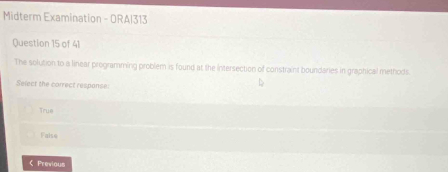 Midterm Examination - ORAI313
Question 15 of 41
The solution to a linear programming problem is found at the intersection of constraint boundaries in graphical methods.
Select the correct response:
True
Faise
Previous