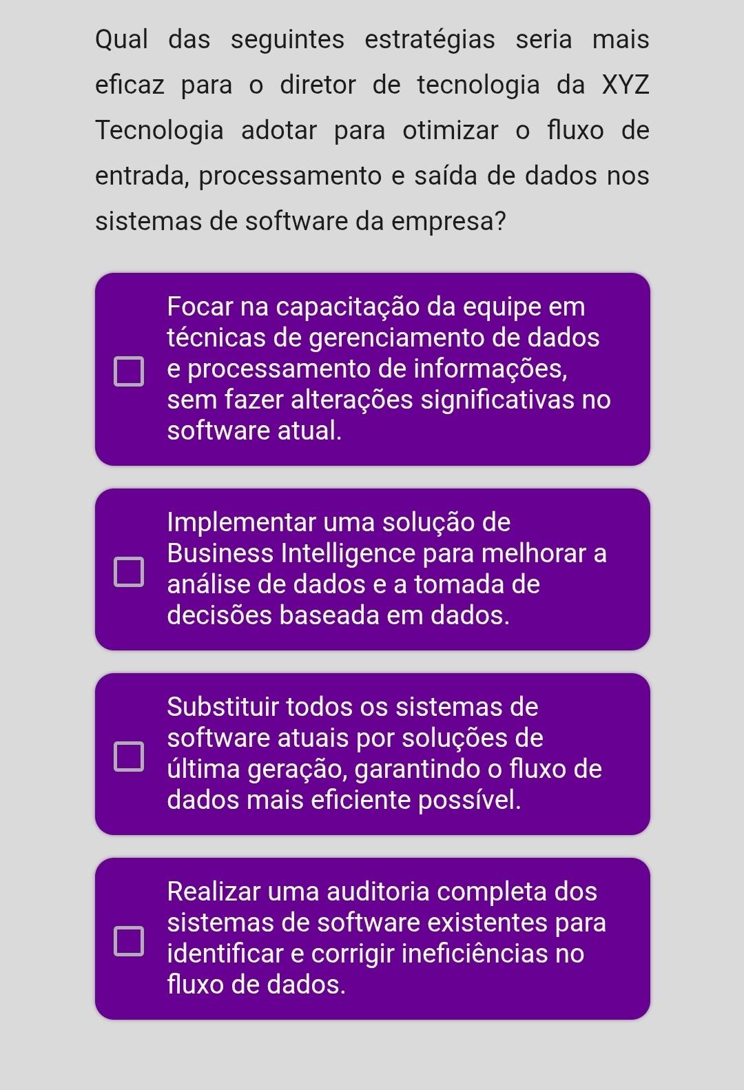 Qual das seguintes estratégias seria mais
eficaz para o diretor de tecnologia da XYZ
Tecnologia adotar para otimizar o fluxo de
entrada, processamento e saída de dados nos
sistemas de software da empresa?
Focar na capacitação da equipe em
técnicas de gerenciamento de dados
e processamento de informações,
sem fazer alterações significativas no
software atual.
Implementar uma solução de
Business Intelligence para melhorar a
análise de dados e a tomada de
decisões baseada em dados.
Substituir todos os sistemas de
software atuais por soluções de
última geração, garantindo o fluxo de
dados mais eficiente possível.
Realizar uma auditoria completa dos
sistemas de software existentes para
identificar e corrigir ineficiências no
fluxo de dados.