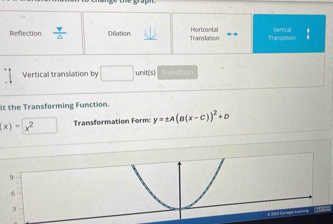 Horizontal
Reflection A Dilation Translation Translation Vertical
Vertical translation by □  unit(s) Transform
it the Transforming Function.
(x)=x^2 Transformation Form: y=± A(B(x-C))^2+D
9
6
3
© 2023 Carnegie Learing co