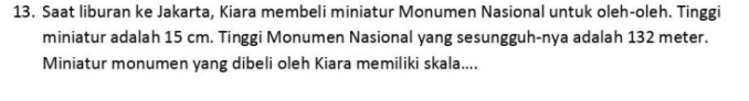 Saat liburan ke Jakarta, Kiara membeli miniatur Monumen Nasional untuk oleh-oleh. Tinggi 
miniatur adalah 15 cm. Tinggi Monumen Nasional yang sesungguh-nya adalah 132 meter. 
Miniatur monumen yang dibeli oleh Kiara memiliki skala....