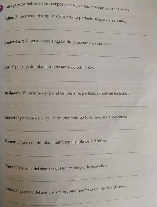 Conjuga estos verbos en los tiempos indicados y haz una frase con cada forma. 
Caber: 3° persona del singular del pretérito perfecto simple de indicativo 
_ 
Contradecir: 1^a persona del singular del presente de indicativo 
_ 
Dar: 1° persona del plural del presente de subjuntivo 
_ 
Deshacer: 3° persona del plural del pretérito perfecto simple de indicativo 
_ 
Andar: 2° persona del singular del pretérito perfecto simple de indicativo 
_ 
Querer: 3° persona del plural del futuro simple de indicativo 
_ 
Tener: 1° persona del singular del futuro simple de indicativo 
_ 
_ 
Poner: 3° persona del singular del pretérito perfecto simple de indicativo