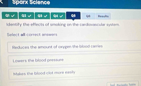 Sparx Science
Q1 Q2 Q3 Q4 Q5 Q6 Results
Identify the effects of smoking on the cardiovascular system.
Select all correct answers
Reduces the amount of oxygen the blood carries
Lowers the blood pressure
Makes the blood clot more easily
ul Períodic Table