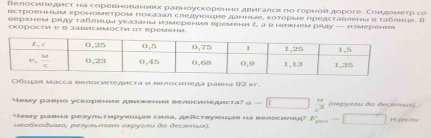 Велосипедист на соревнованиях равноускоренно двигался πо горной дороге. Слидометр со
встроенным хронометром показал следуюошие данныееΡ которыее представленыί вαтаблице. В
верхнем ряду таблицы указаны измерения времени ん, а в нижнем ряду — измерения
скорости ッ в зависимости от времени.
Обшдая масса велосипедиста и велосипеда равна 92 кг.
чему равно ускорение движения велосипедиста? a=□ □  M/c^2  (οκругли дο десяエьス).
ему равна результируюошая сила, действуюшая на велосипед? F_pe3=□ □  □ H (ecлu
необχοдимо, результат оκругли до десятых).