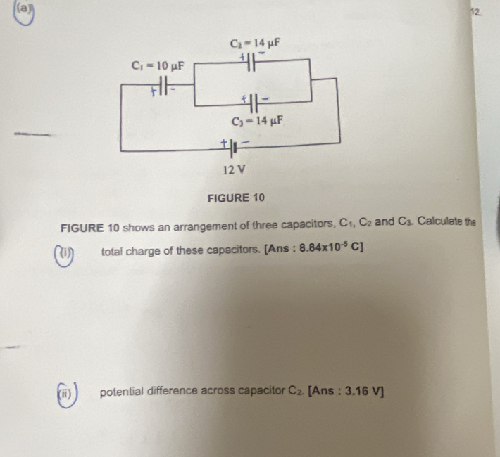 FIGURE 10
FIGURE 10 shows an arrangement of three capacitors, C_1,C_2 and C_3. Calculate the
(1) total charge of these capacitors. [Ans : 8.84* 10^(-5)C]
(ii) potential difference across capacitor C_2 [Ans : 3.16 V]