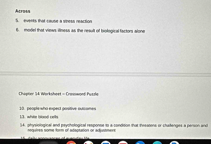 Across 
5. events that cause a stress reaction 
6. model that views illness as the result of biological factors alone 
Chapter 14 Worksheet - Crossword Puzzle 
10. people who expect positive outcomes 
13. white blood cells 
14. physiological and psychological response to a condition that threatens or challenges a person and 
requires some form of adaptation or adjustment 
15 daily anpovances of everyday life