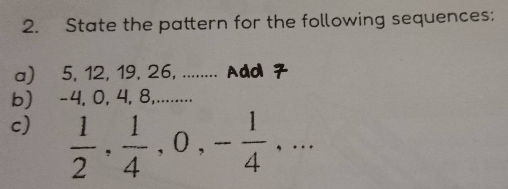 State the pattern for the following sequences: 
a) 5, 12, 19, 26, ........ Add 7
b) -4, 0, 4, 8,.......... 
c)
 1/2 ,  1/4 , 0, - 1/4 ,...