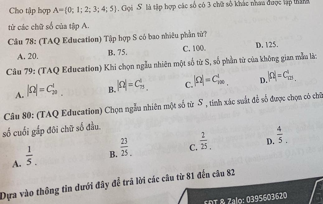 Cho tập hợp A= 0;1;2;3;4;5. Gọi S là tập hợp các số có 3 chữ số khác nhau được lập thành
từ các chữ số của tập A.
Câu 78: (TAQ Education) Tập hợp S có bao nhiêu phần tử?
A. 20. B. 75. C. 100.
D. 125.
Câu 79: (TAQ Education) Khi chọn ngẫu nhiên một số từ S, số phần tử của không gian mẫu là:
A. |Omega |=C_(20)^1
B. |Omega |=C_(75.)^1
C. |Omega |=C_(100)^1.
D |Omega |=C_(125)^1
Câu 80: (TAQ Education) Chọn ngẫu nhiên một số từ S , tính xác suất để số được chọn có chữ
số cuối gấp đôi chữ số đầu.
A.  1/5 .
B.  23/25 .
 2/25 .
D.  4/5 . 
C.
Dựa vào thông tin dưới đây để trả lời các câu từ 81 đến câu 82
SDT & Zalo: 0395603620